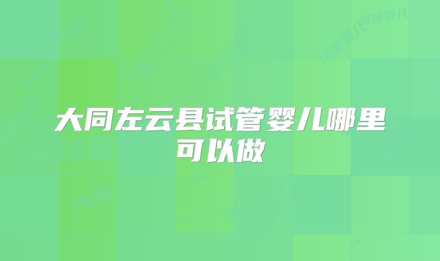 大同左云县试管婴儿哪里可以做