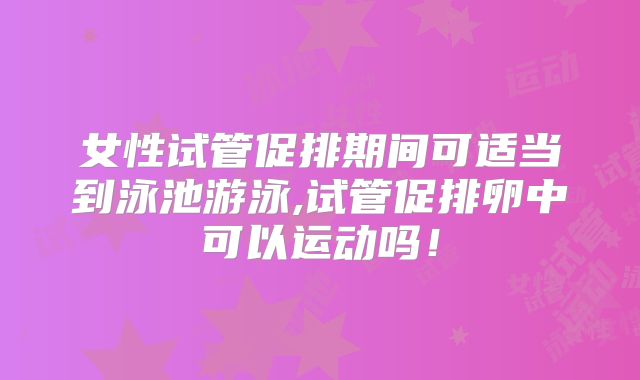 女性试管促排期间可适当到泳池游泳,试管促排卵中可以运动吗！