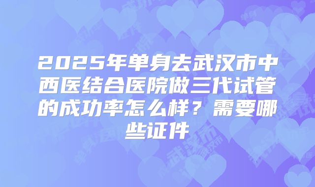 2025年单身去武汉市中西医结合医院做三代试管的成功率怎么样?需要哪些证件