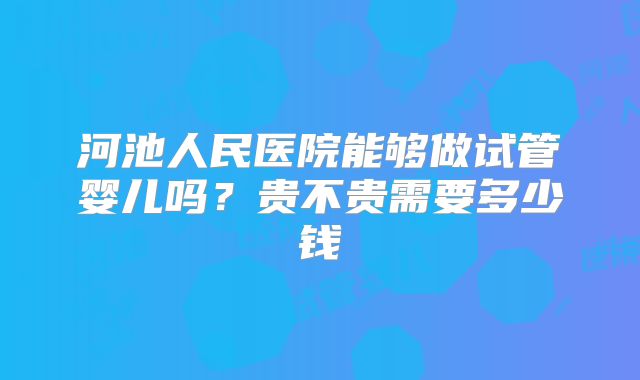 河池人民医院能够做试管婴儿吗?贵不贵需要多少钱