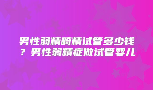 男性弱精畸精试管多少钱？男性弱精症做试管婴儿