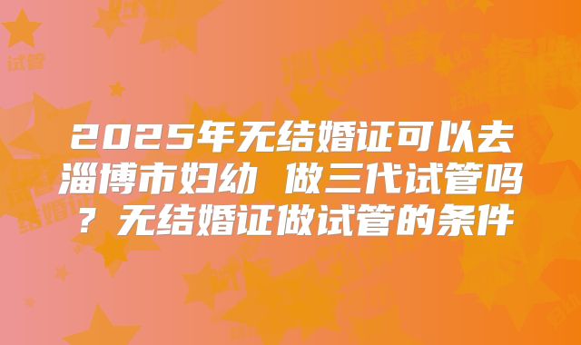 2025年无结婚证可以去淄博市妇幼 做三代试管吗？无结婚证做试管的条件