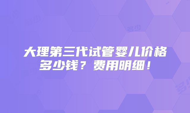 大理第三代试管婴儿价格多少钱?费用明细!