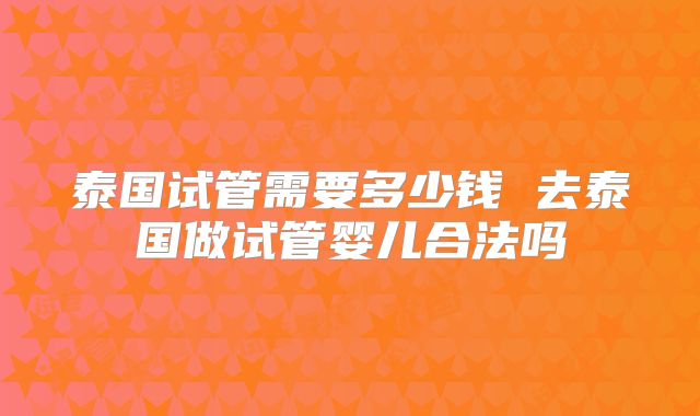 泰国试管需要多少钱 去泰国做试管婴儿合法吗