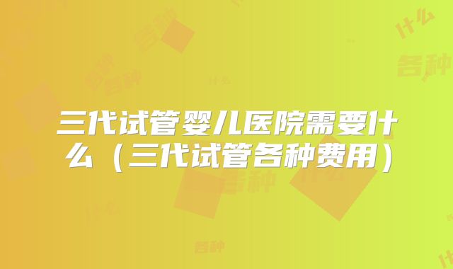三代试管婴儿医院需要什么（三代试管各种费用）
