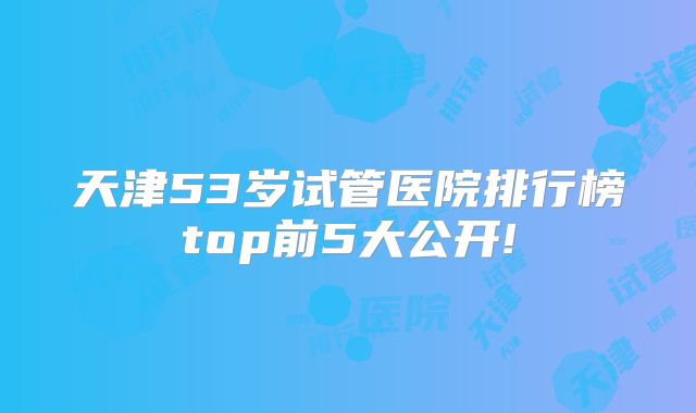 天津53岁试管医院排行榜top前5大公开!