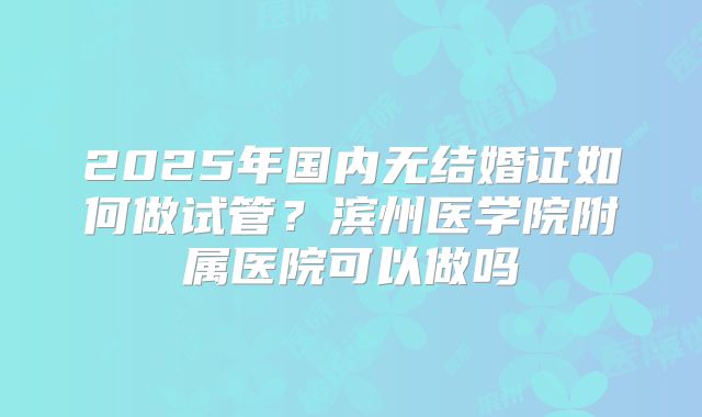 2025年国内无结婚证如何做试管？滨州医学院附属医院可以做吗