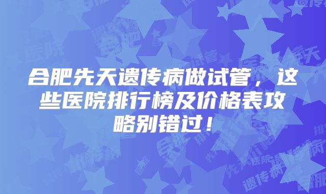 合肥先天遗传病做试管，这些医院排行榜及价格表攻略别错过！