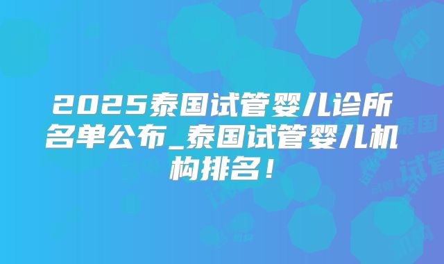 2025泰国试管婴儿诊所名单公布_泰国试管婴儿机构排名!