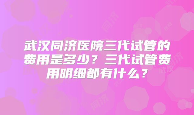 武汉同济医院三代试管的费用是多少？三代试管费用明细都有什么？