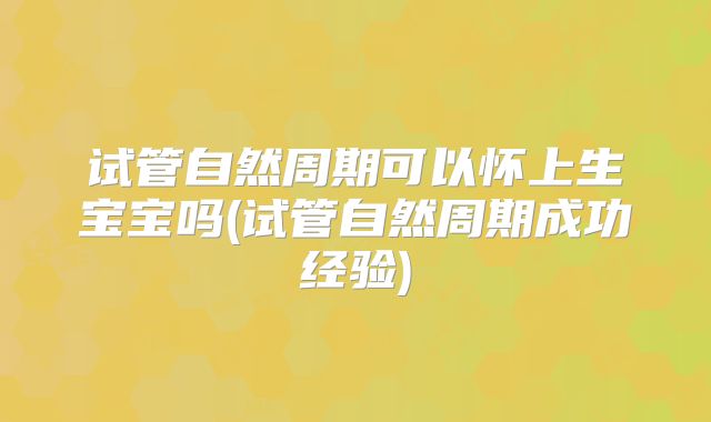 试管自然周期可以怀上生宝宝吗(试管自然周期成功经验)