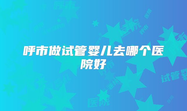 呼市做试管婴儿去哪个医院好