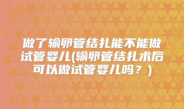 做了输卵管结扎能不能做试管婴儿(输卵管结扎术后可以做试管婴儿吗？)