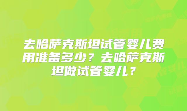 去哈萨克斯坦试管婴儿费用准备多少？去哈萨克斯坦做试管婴儿？