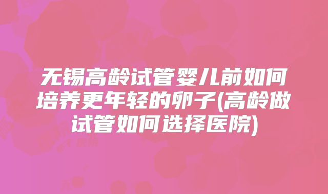 无锡高龄试管婴儿前如何培养更年轻的卵子(高龄做试管如何选择医院)