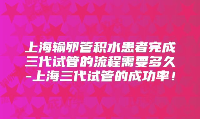 上海输卵管积水患者完成三代试管的流程需要多久-上海三代试管的成功率！