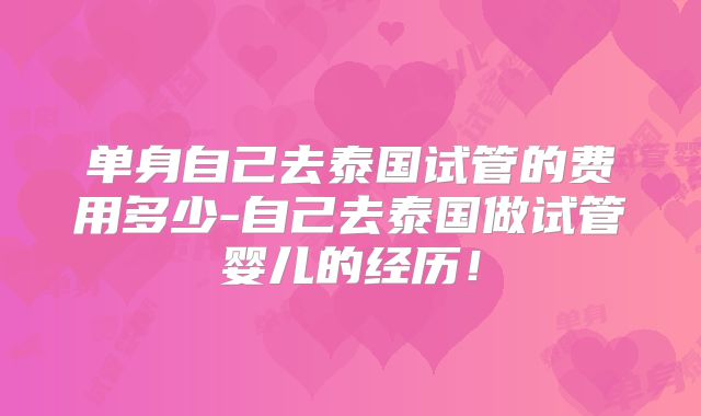 单身自己去泰国试管的费用多少-自己去泰国做试管婴儿的经历!