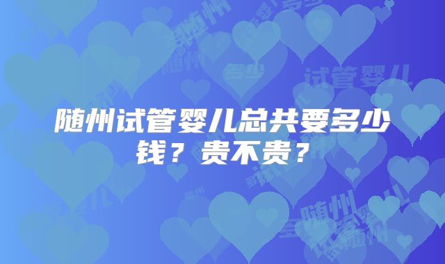 随州试管婴儿总共要多少钱?贵不贵?
