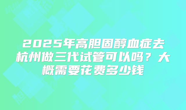 2025年高胆固醇血症去杭州做三代试管可以吗？大概需要花费多少钱