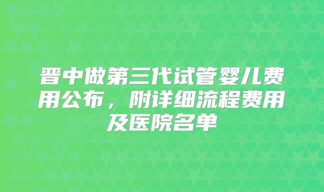 晋中做第三代试管婴儿费用公布，附详细流程费用及医院名单