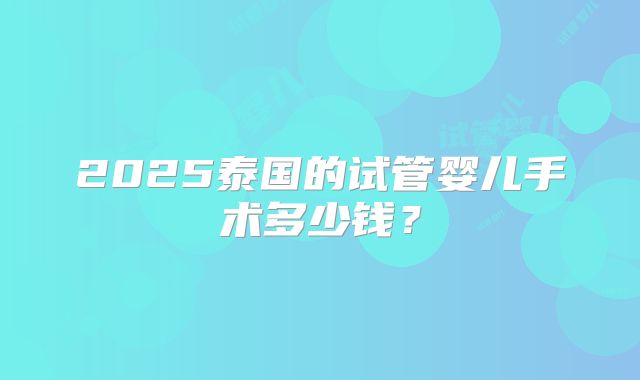 2025泰国的试管婴儿手术多少钱?