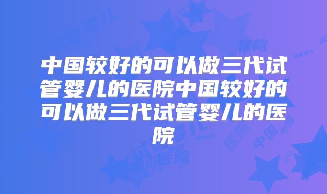 中国较好的可以做三代试管婴儿的医院中国较好的可以做三代试管婴儿的医院