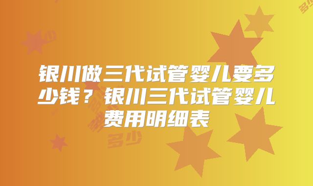 银川做三代试管婴儿要多少钱？银川三代试管婴儿费用明细表