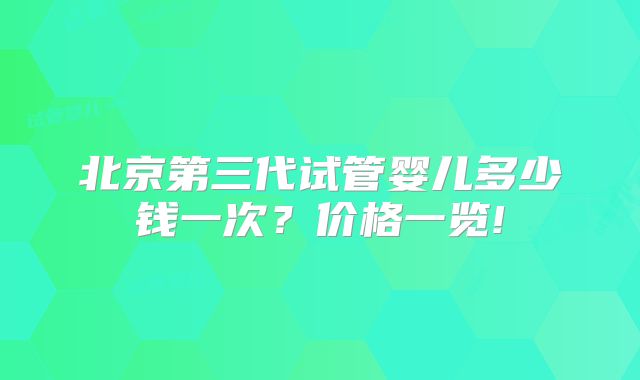 北京第三代试管婴儿多少钱一次？价格一览!