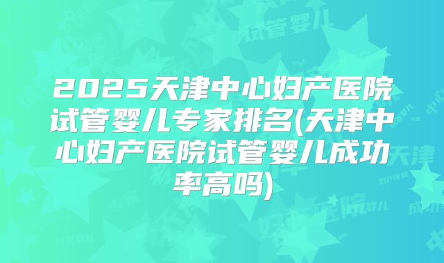 2025天津中心妇产医院试管婴儿专家排名(天津中心妇产医院试管婴儿成功率高吗)