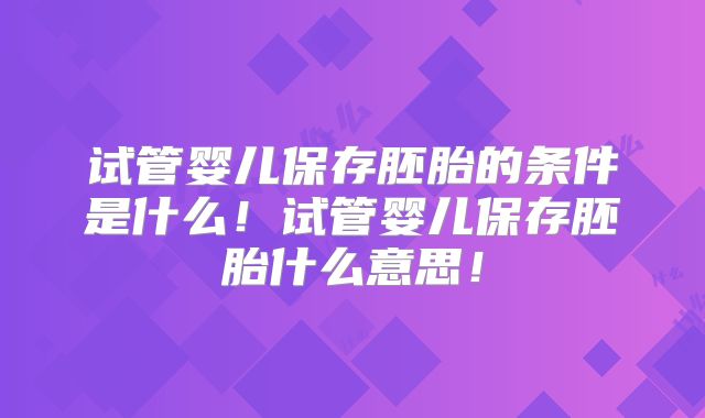 试管婴儿保存胚胎的条件是什么!试管婴儿保存胚胎什么意思!