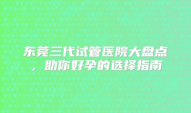 东莞三代试管医院大盘点，助你好孕的选择指南