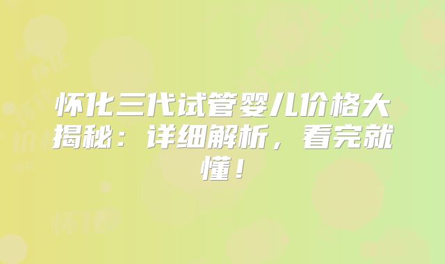 怀化三代试管婴儿价格大揭秘：详细解析，看完就懂！