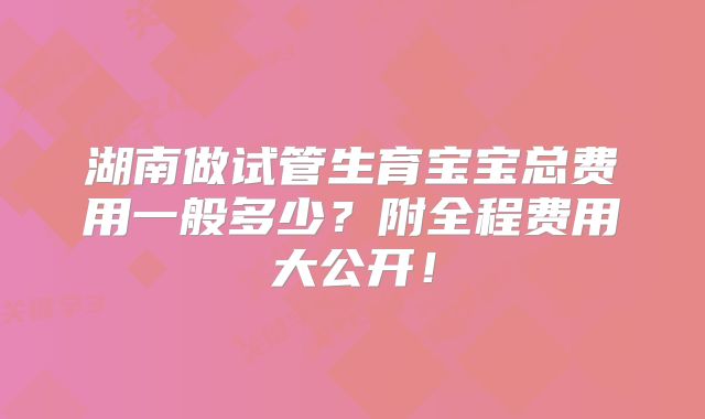 湖南做试管生育宝宝总费用一般多少？附全程费用大公开！