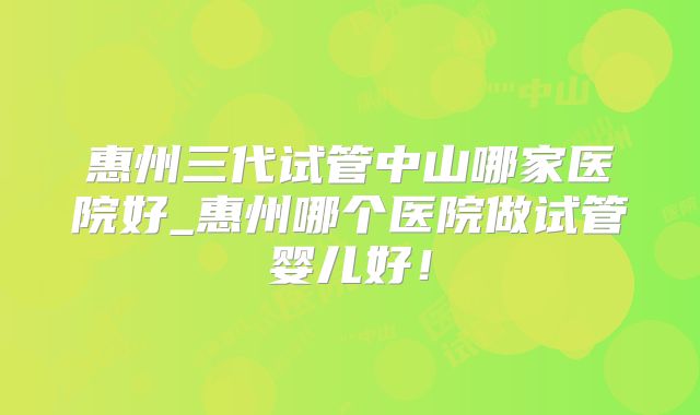 惠州三代试管中山哪家医院好_惠州哪个医院做试管婴儿好！