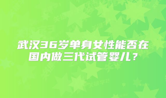 武汉36岁单身女性能否在国内做三代试管婴儿?