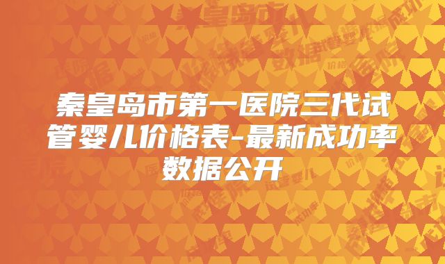 秦皇岛市第一医院三代试管婴儿价格表-最新成功率数据公开