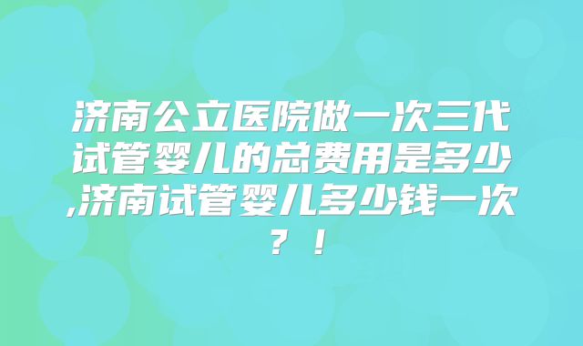 济南公立医院做一次三代试管婴儿的总费用是多少,济南试管婴儿多少钱一次?!