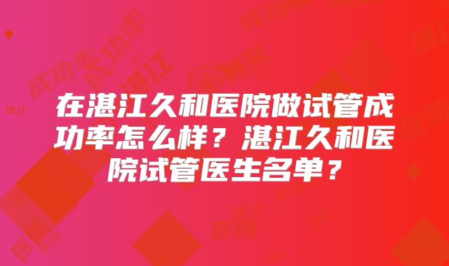 在湛江久和医院做试管成功率怎么样？湛江久和医院试管医生名单？