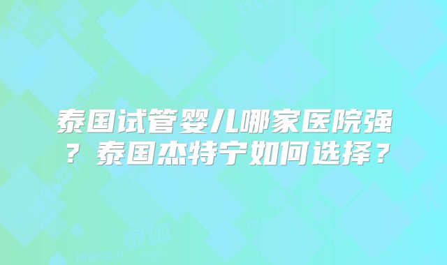 泰国试管婴儿哪家医院强？泰国杰特宁如何选择？