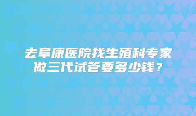 去阜康医院找生殖科专家做三代试管要多少钱？