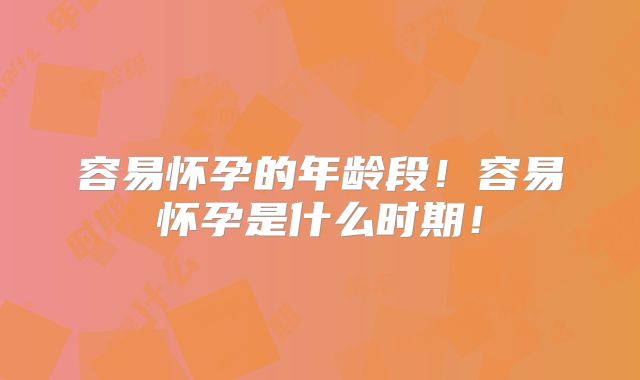 容易怀孕的年龄段！容易怀孕是什么时期！