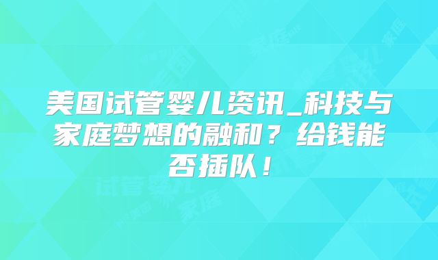 美国试管婴儿资讯_科技与家庭梦想的融和?给钱能否插队!