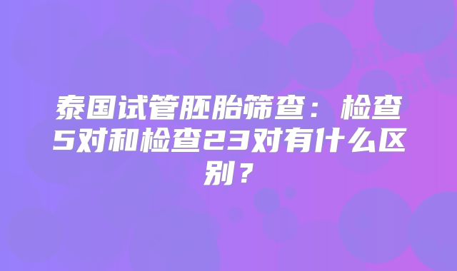 泰国试管胚胎筛查：检查5对和检查23对有什么区别？