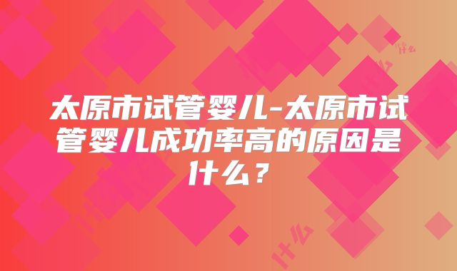 太原市试管婴儿-太原市试管婴儿成功率高的原因是什么?