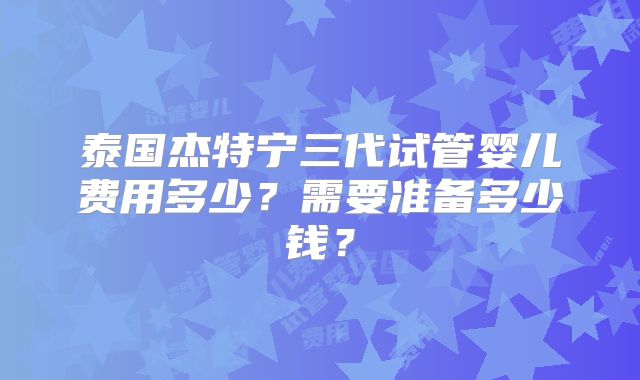 泰国杰特宁三代试管婴儿费用多少?需要准备多少钱?