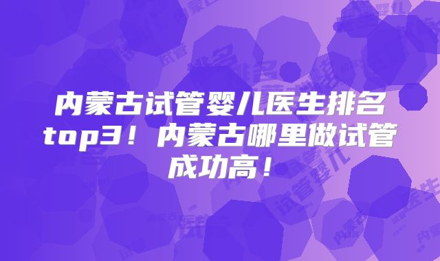 内蒙古试管婴儿医生排名top3！内蒙古哪里做试管成功高！