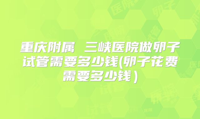重庆附属 三峡医院做卵子试管需要多少钱(卵子花费需要多少钱）