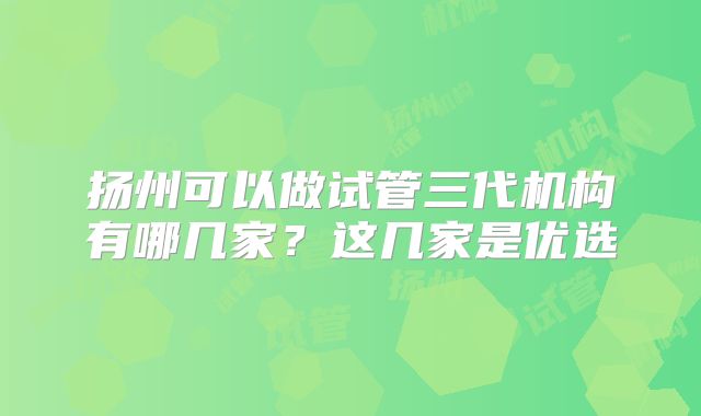 扬州可以做试管三代机构有哪几家？这几家是优选