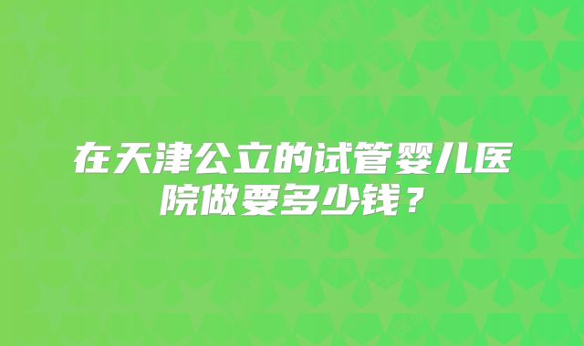 在天津公立的试管婴儿医院做要多少钱?