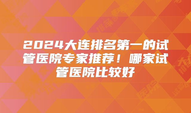 2024大连排名第一的试管医院专家推荐！哪家试管医院比较好